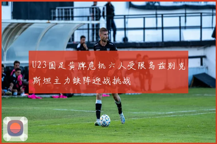 U23国足黄牌危机六人受限乌兹别克斯坦主力缺阵迎战挑战