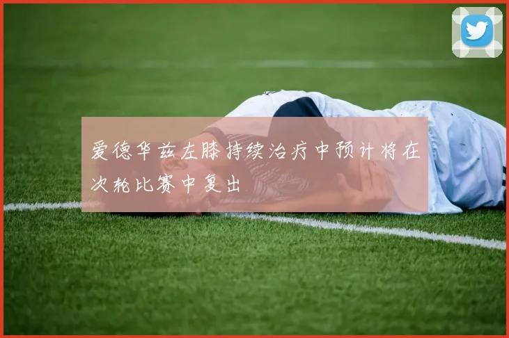 爱德华兹左膝持续治疗中预计将在次轮比赛中复出