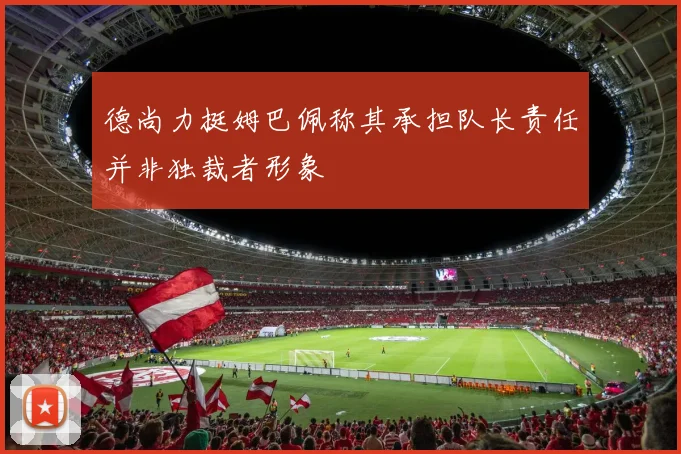 德尚力挺姆巴佩称其承担队长责任并非独裁者形象