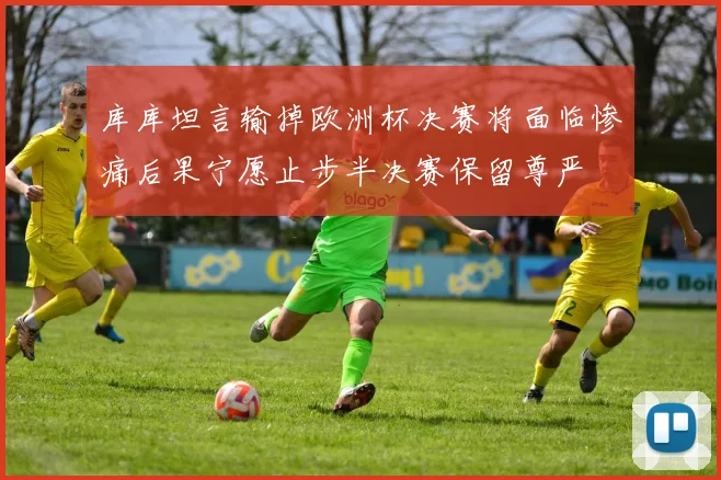 库库坦言输掉欧洲杯决赛将面临惨痛后果宁愿止步半决赛保留尊严
