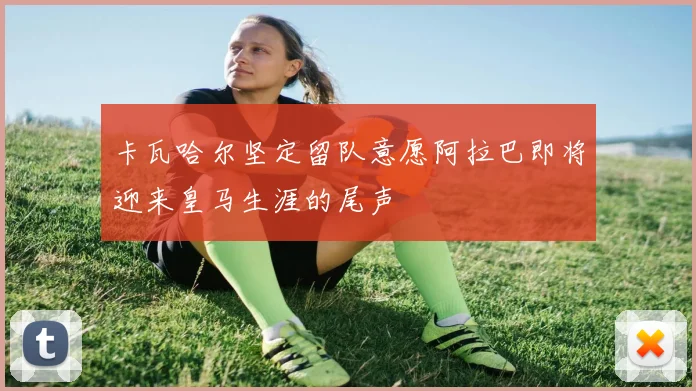 卡瓦哈尔坚定留队意愿阿拉巴即将迎来皇马生涯的尾声