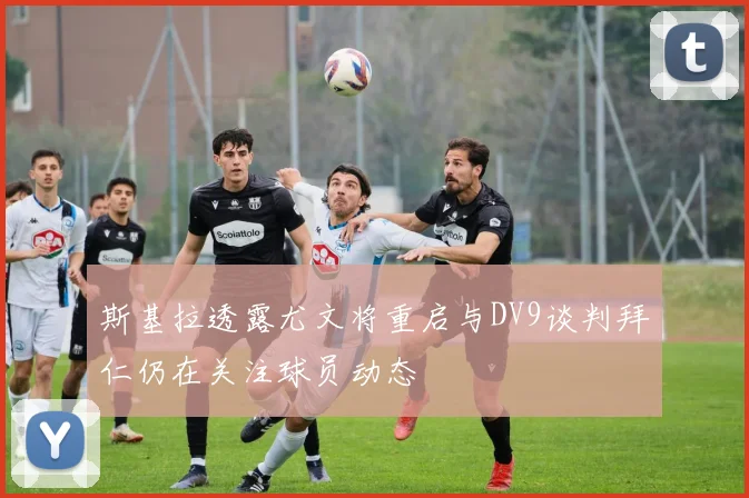 斯基拉透露尤文将重启与DV9谈判拜仁仍在关注球员动态