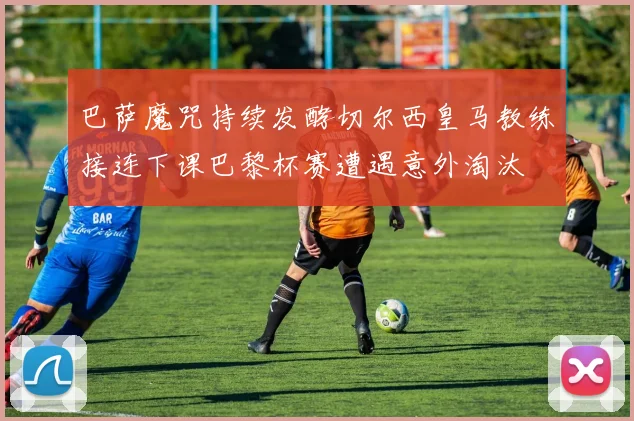 巴萨魔咒持续发酵切尔西皇马教练接连下课巴黎杯赛遭遇意外淘汰