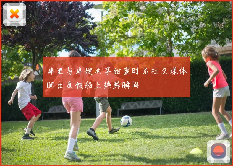 库里与库嫂共享甜蜜时光社交媒体晒出度假船上热舞瞬间