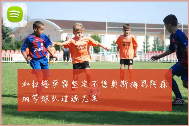 加拉塔萨雷坚定不售奥斯梅恩阿森纳等球队追逐无果