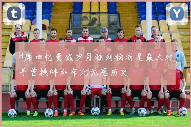 B席回忆曼城岁月称利物浦是最大对手曾挑衅加布比无冠历史