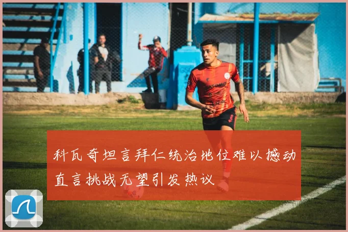 科瓦奇坦言拜仁统治地位难以撼动直言挑战无望引发热议