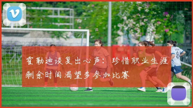 霍勒迪谈复出心声：珍惜职业生涯剩余时间渴望多参加比赛