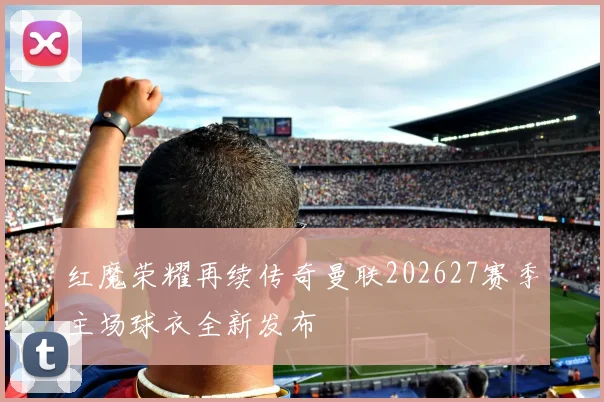 红魔荣耀再续传奇曼联202627赛季主场球衣全新发布