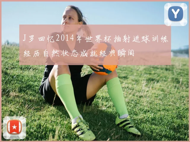 J罗回忆2014年世界杯抽射进球训练经历自然状态成就经典瞬间